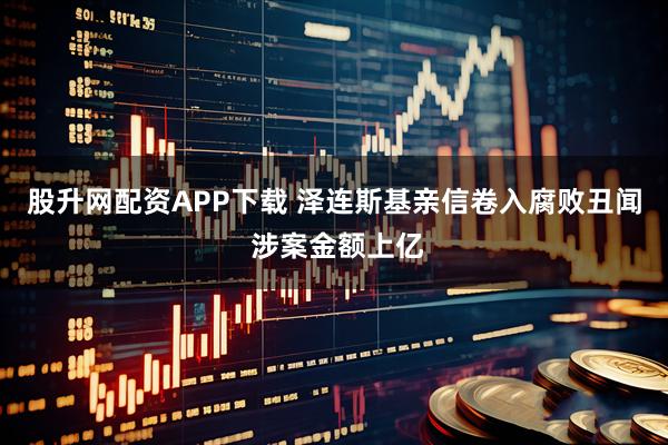 股升网配资APP下载 泽连斯基亲信卷入腐败丑闻 涉案金额上亿