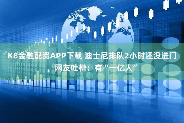 K8金融配资APP下载 迪士尼排队2小时还没进门，网友吐槽：有“一亿人”
