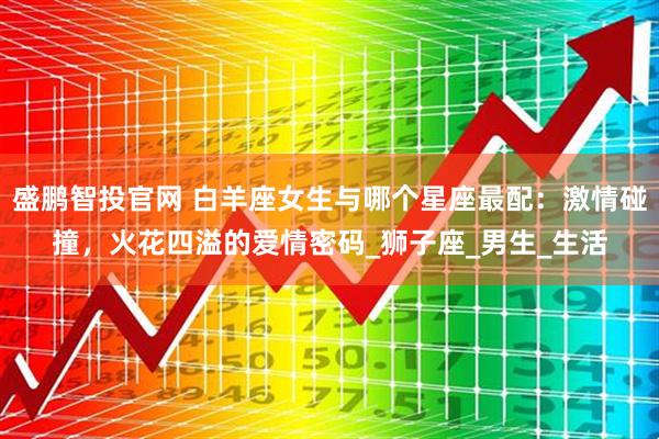 盛鹏智投官网 白羊座女生与哪个星座最配:激情碰撞,火花四溢的爱情密码_狮子座_男生_生活