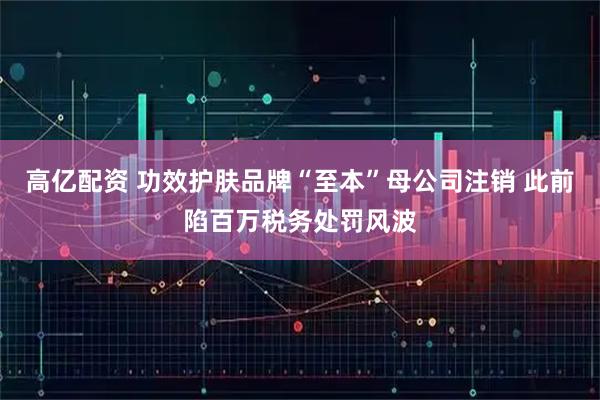 高亿配资 功效护肤品牌“至本”母公司注销 此前陷百万税务处罚风波