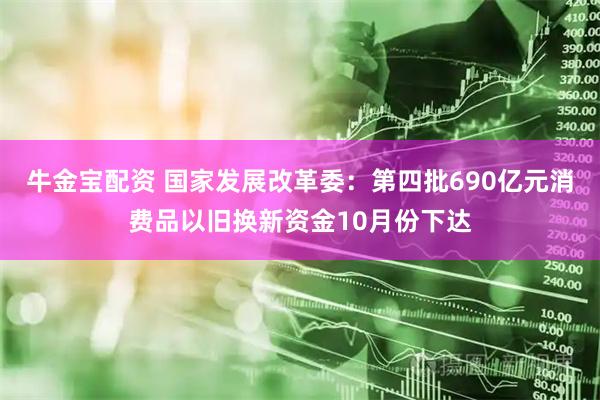 牛金宝配资 国家发展改革委:第四批690亿元消费品以旧换新资金10月份下达