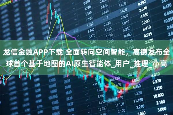 龙信金融APP下载 全面转向空间智能,高德发布全球首个基于地图的AI原生智能体_用户_推理_小高