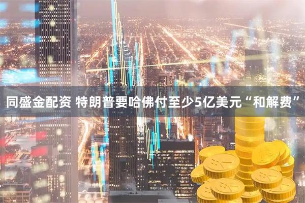 同盛金配资 特朗普要哈佛付至少5亿美元“和解费”