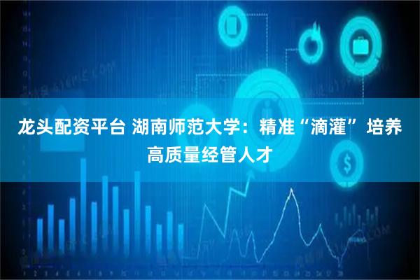 龙头配资平台 湖南师范大学:精准“滴灌” 培养高质量经管人才