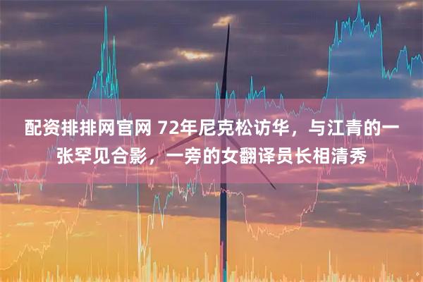 配资排排网官网 72年尼克松访华,与江青的一张罕见合影,一旁的女翻译员长相清秀
