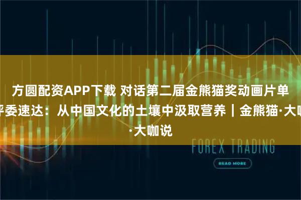 方圆配资APP下载 对话第二届金熊猫奖动画片单元评委速达:从中国文化的土壤中汲取营养|金熊猫·大咖说