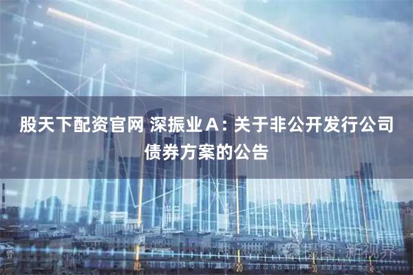 股天下配资官网 深振业A: 关于非公开发行公司债券方案的公告
