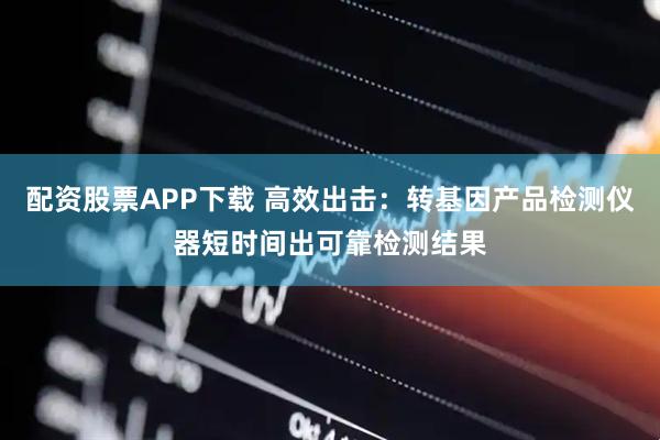 配资股票APP下载 高效出击：转基因产品检测仪器短时间出可靠检测结果
