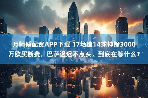 万师傅配资APP下载 17场造14球神锋3000万欧买断费，巴萨迟迟不点头，到底在等什么？