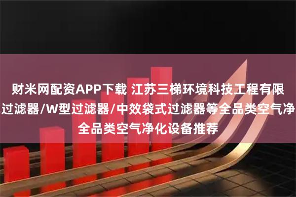 财米网配资APP下载 江苏三梯环境科技工程有限公司：板式过滤器/W型过滤器/中效袋式过滤器等全品类空气净化设备推荐