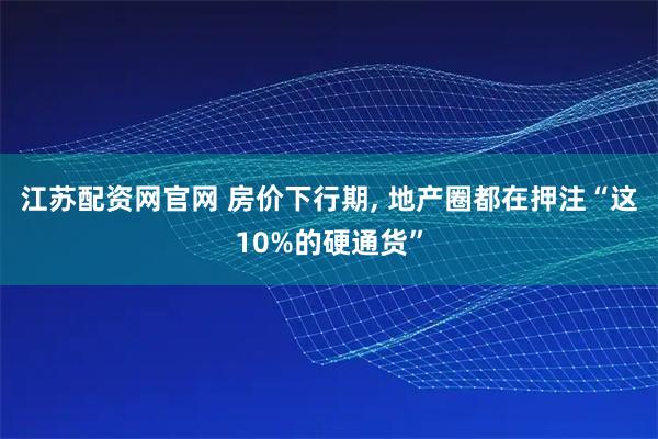 江苏配资网官网 房价下行期, 地产圈都在押注“这10%的硬通货”