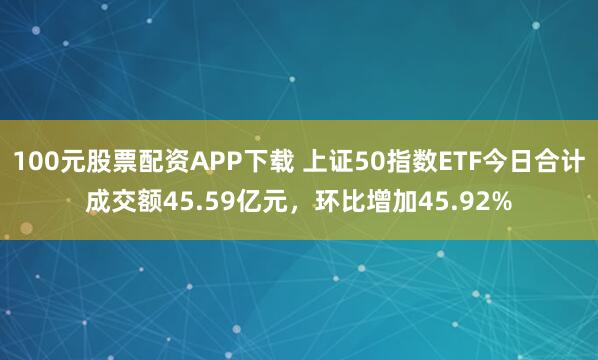 100元股票配资APP下载 上证50指数ETF今日合计成交额45.59亿元，环比增加45.92%