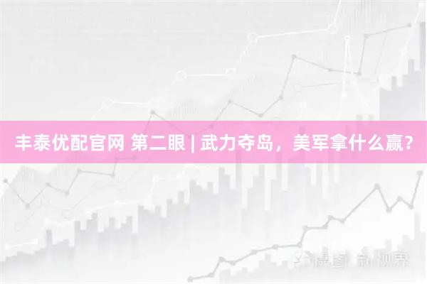 丰泰优配官网 第二眼 | 武力夺岛，美军拿什么赢？