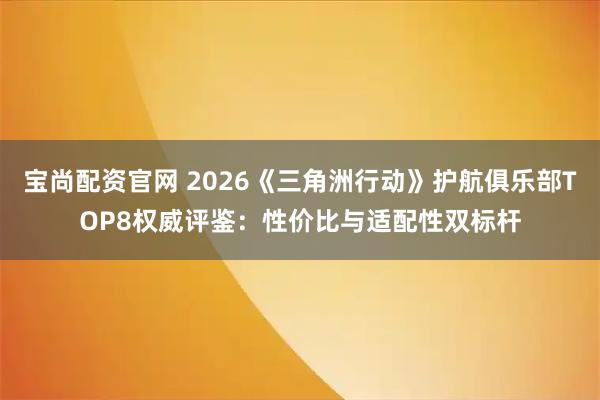 宝尚配资官网 2026《三角洲行动》护航俱乐部TOP8权威评鉴：性价比与适配性双标杆