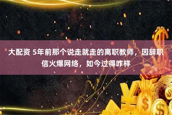 大配资 5年前那个说走就走的离职教师，因辞职信火爆网络，如今过得咋样