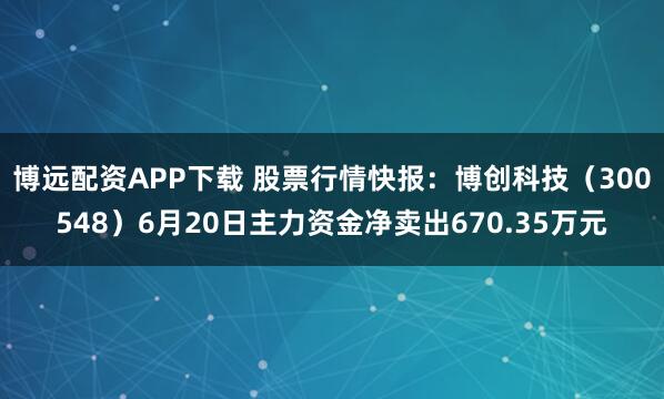 博远配资APP下载 股票行情快报：博创科技（300548）6月20日主力资金净卖出670.35万元
