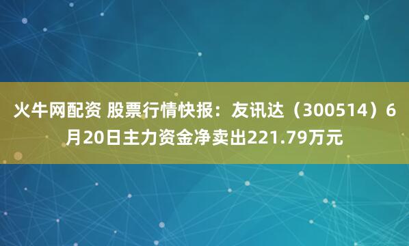 火牛网配资 股票行情快报：友讯达（300514）6月20日主力资金净卖出221.79万元
