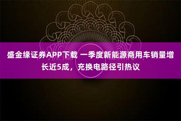 盛金缘证券APP下载 一季度新能源商用车销量增长近5成，充换电路径引热议