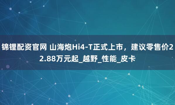 锦锂配资官网 山海炮Hi4-T正式上市，建议零售价22.88万元起_越野_性能_皮卡