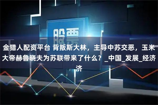 金猎人配资平台 背叛斯大林，主导中苏交恶，玉米大帝赫鲁晓夫为苏联带来了什么？_中国_发展_经济
