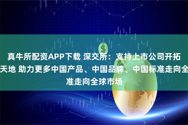 真牛所配资APP下载 深交所：支持上市公司开拓广阔新天地 助力更多中国产品、中国品牌、中国标准走向全球市场