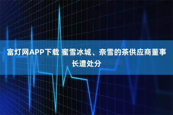 富灯网APP下载 蜜雪冰城、奈雪的茶供应商董事长遭处分