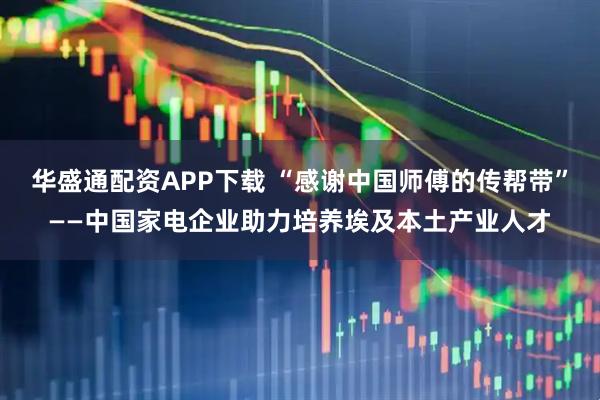 华盛通配资APP下载 “感谢中国师傅的传帮带”——中国家电企业助力培养埃及本土产业人才