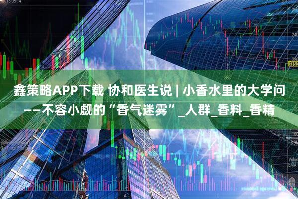 鑫策略APP下载 协和医生说 | 小香水里的大学问——不容小觑的“香气迷雾”_人群_香料_香精