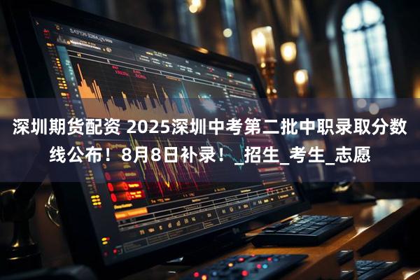 深圳期货配资 2025深圳中考第二批中职录取分数线公布！8月8日补录！_招生_考生_志愿