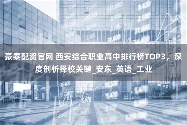 豪泰配资官网 西安综合职业高中排行榜TOP3，深度剖析择校关键_安东_英语_工业