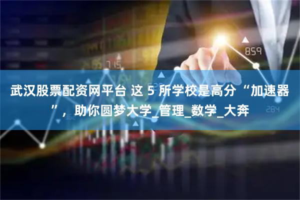 武汉股票配资网平台 这 5 所学校是高分 “加速器”，助你圆梦大学_管理_数学_大奔