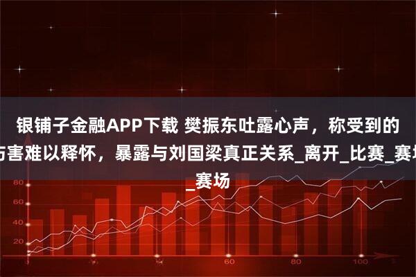 银铺子金融APP下载 樊振东吐露心声，称受到的伤害难以释怀，暴露与刘国梁真正关系_离开_比赛_赛场