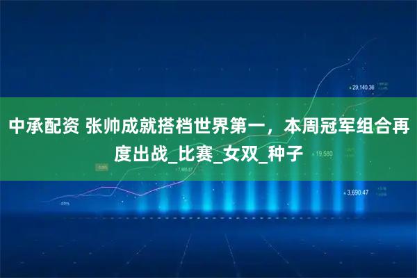 中承配资 张帅成就搭档世界第一，本周冠军组合再度出战_比赛_女双_种子
