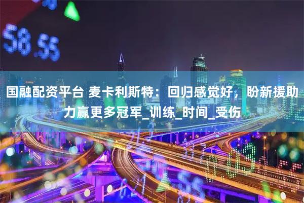 国融配资平台 麦卡利斯特：回归感觉好，盼新援助力赢更多冠军_训练_时间_受伤
