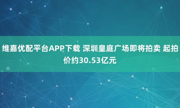 维嘉优配平台APP下载 深圳皇庭广场即将拍卖 起拍价约30.53亿元
