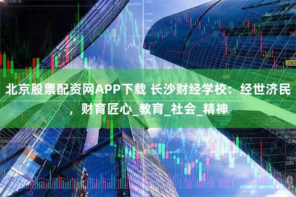 北京股票配资网APP下载 长沙财经学校：经世济民，财育匠心_教育_社会_精神