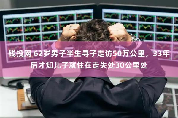 钱投网 62岁男子半生寻子走访50万公里，33年后才知儿子就住在走失处30公里处