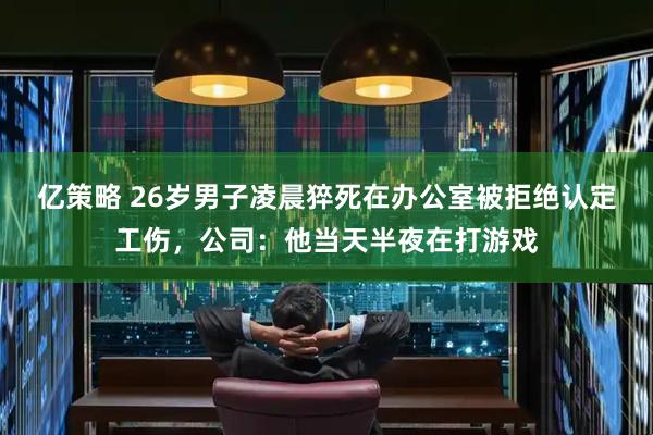 亿策略 26岁男子凌晨猝死在办公室被拒绝认定工伤，公司：他当天半夜在打游戏